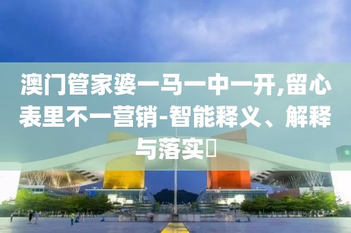澳门管家婆一马一中一开,留心表里不一营销-智能释义、解释与落实​